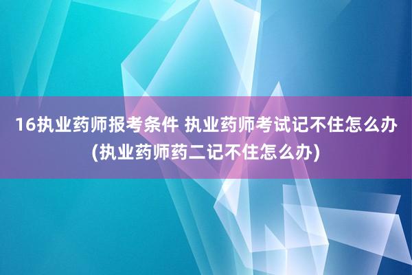 16执业药师报考条件 执业药师考试记不住怎么办(执业药师药二记不住怎么办)