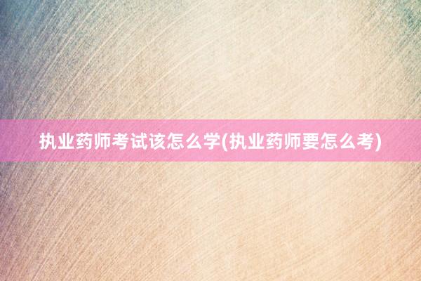 执业药师考试该怎么学(执业药师要怎么考)