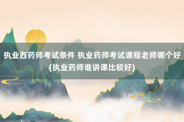 执业西药师考试条件 执业药师考试课程老师哪个好(执业药师谁讲