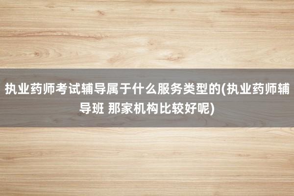 执业药师考试辅导属于什么服务类型的(执业药师辅导班 那家机构