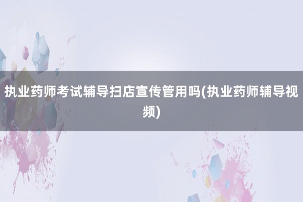 执业药师考试辅导扫店宣传管用吗(执业药师辅导视频)