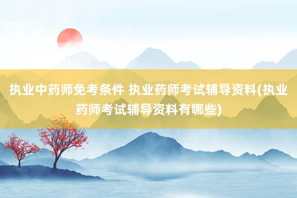 执业中药师免考条件 执业药师考试辅导资料(执业药师考试辅导资