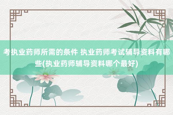 考执业药师所需的条件 执业药师考试辅导资料有哪些(执业药师辅
