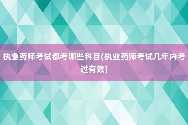 执业药师考试都考哪些科目(执业药师考试几年内考过有效)