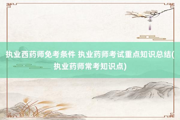 执业西药师免考条件 执业药师考试重点知识总结(执业药师常考知