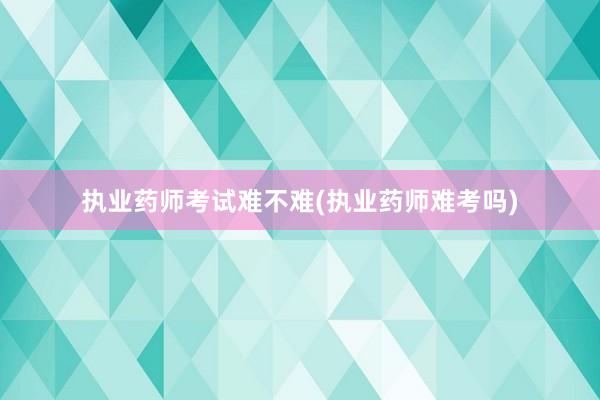 执业药师考试难不难(执业药师难考吗)
