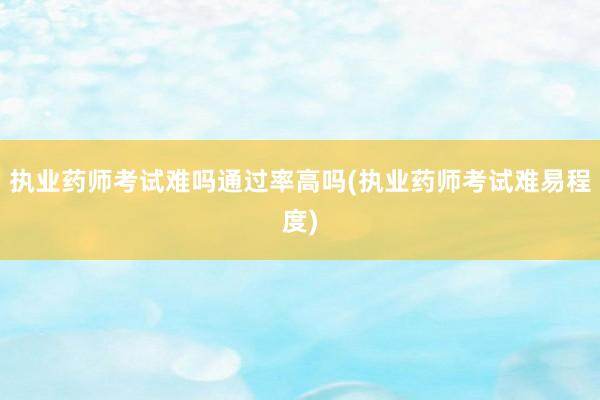 执业药师考试难吗通过率高吗(执业药师考试难易程度)