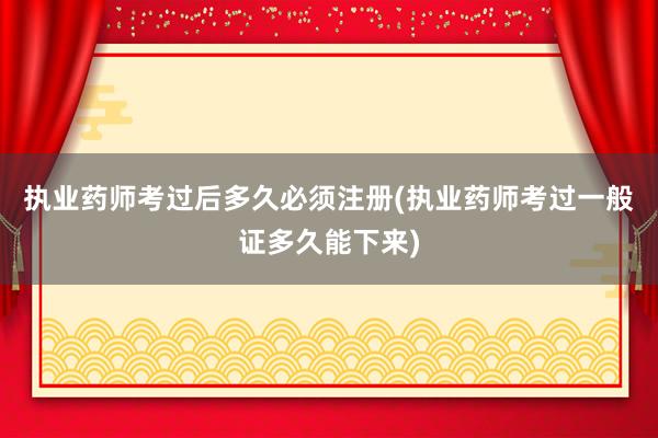 执业药师考过后多久必须注册(执业药师考过一般证多久能下来)