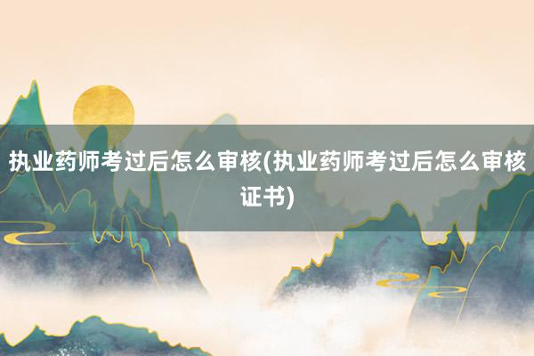 执业药师考过后怎么审核(执业药师考过后怎么审核证书)