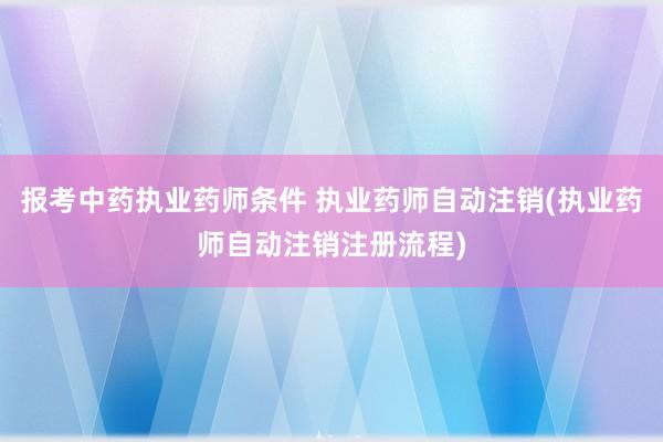 报考中药执业药师条件 执业药师自动注销(执业药师自动注销注册