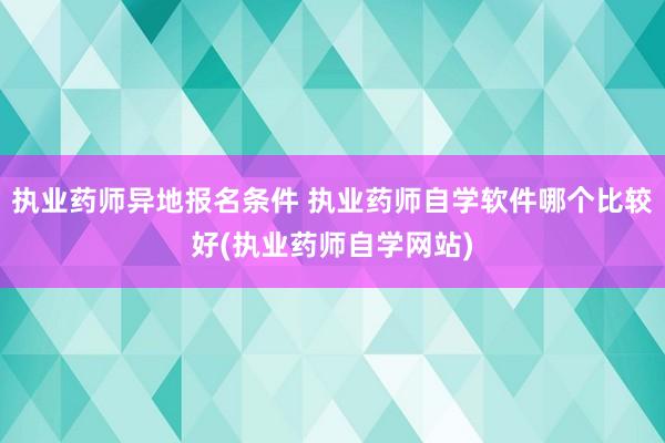 执业药师异地报名条件 执业药师自学软件哪个比较好(执业药师自