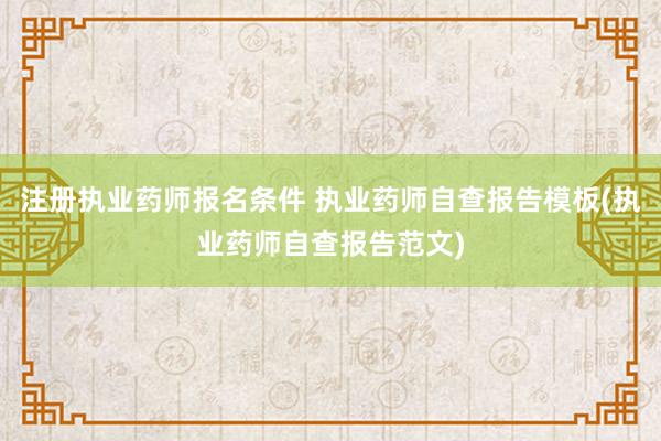 注册执业药师报名条件 执业药师自查报告模板(执业药师自查报告范文)