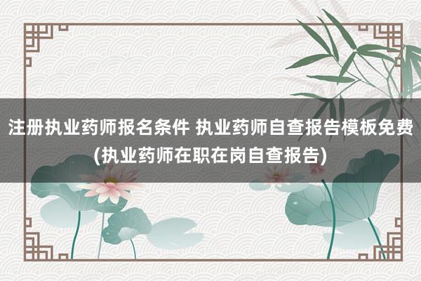 注册执业药师报名条件 执业药师自查报告模板免费(执业药师在职在岗自查报告)