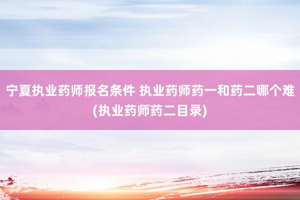 宁夏执业药师报名条件 执业药师药一和药二哪个难(执业药师药二