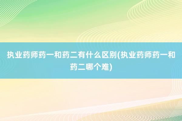 执业药师药一和药二有什么区别(执业药师药一和药二哪个难)