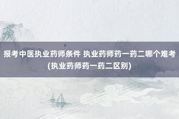 报考中医执业药师条件 执业药师药一药二哪个难考(执业药师药一药二区别)