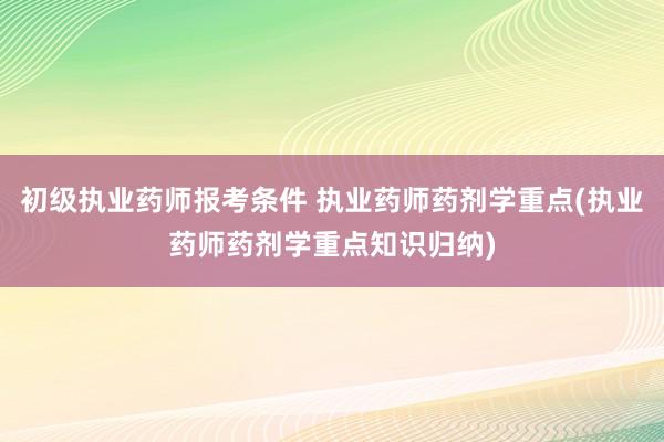 初级执业药师报考条件 执业药师药剂学重点(执业药师药剂学重点知识归纳)