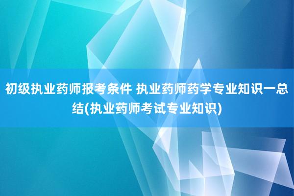 初级执业药师报考条件 执业药师药学专业知识一总结(执业药师考试专业知识)