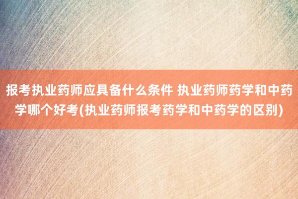 报考执业药师应具备什么条件 执业药师药学和中药学哪个好考(执