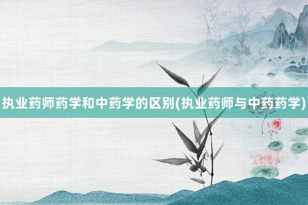 执业药师药学和中药学的区别(执业药师与中药药学)