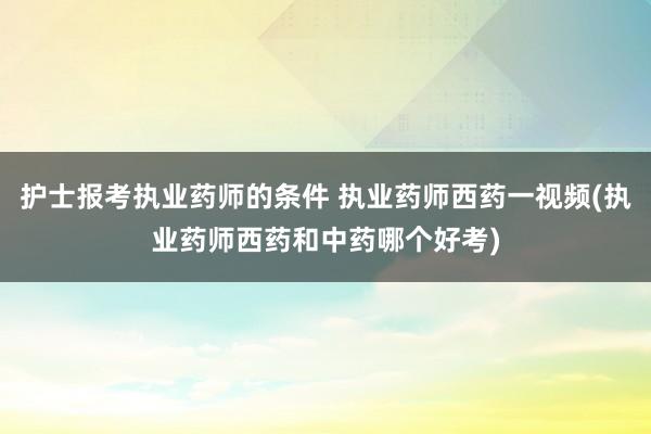 护士报考执业药师的条件 执业药师西药一视频(执业药师西药和中
