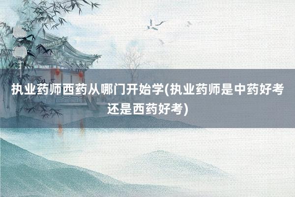 执业药师西药从哪门开始学(执业药师是中药好考还是西药好考)