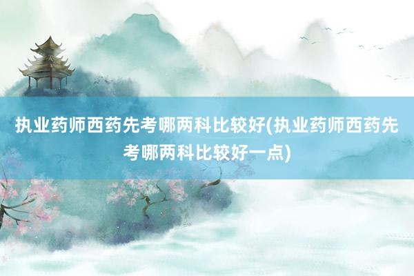 执业药师西药先考哪两科比较好(执业药师西药先考哪两科比较好一点)
