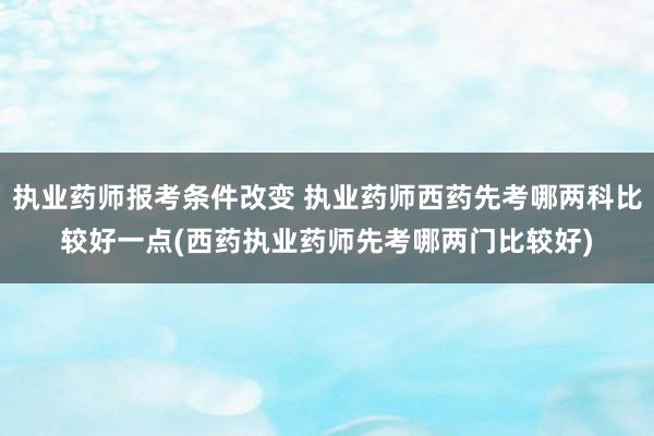 执业药师报考条件改变 执业药师西药先考哪两科比较好一点(西药执业药师先考哪两门比较好)