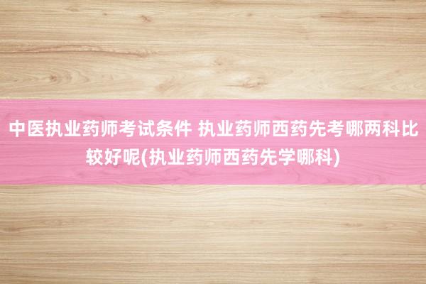 中医执业药师考试条件 执业药师西药先考哪两科比较好呢(执业药
