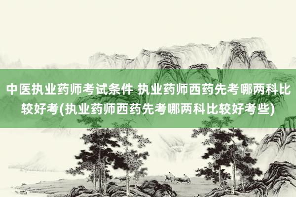 中医执业药师考试条件 执业药师西药先考哪两科比较好考(执业药
