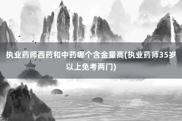 执业药师西药和中药哪个含金量高(执业药师35岁以上免考两门)