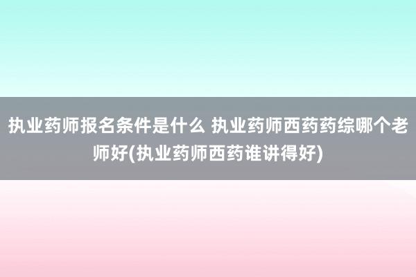 执业药师报名条件是什么 执业药师西药药综哪个老师好(执业药师
