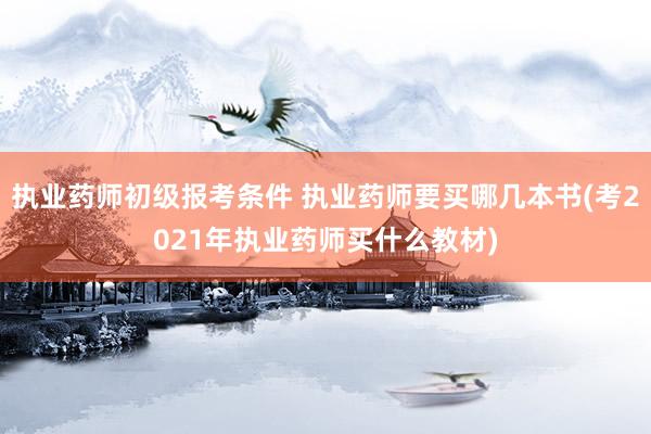 执业药师初级报考条件 执业药师要买哪几本书(考2021年执业