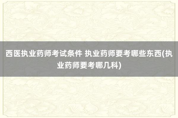 西医执业药师考试条件 执业药师要考哪些东西(执业药师要考哪几