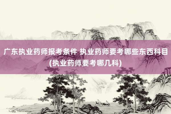 广东执业药师报考条件 执业药师要考哪些东西科目(执业药师要考