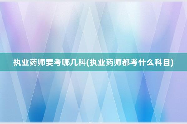 执业药师要考哪几科(执业药师都考什么科目)