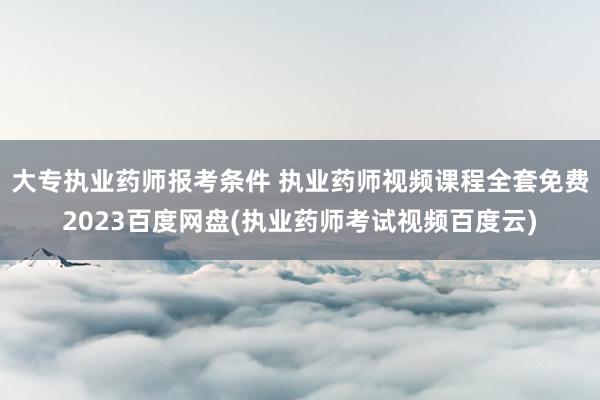 大专执业药师报考条件 执业药师视频课程全套免费2023百度网
