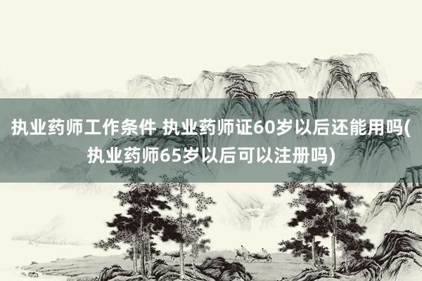 执业药师工作条件 执业药师证60岁以后还能用吗(执业药师65