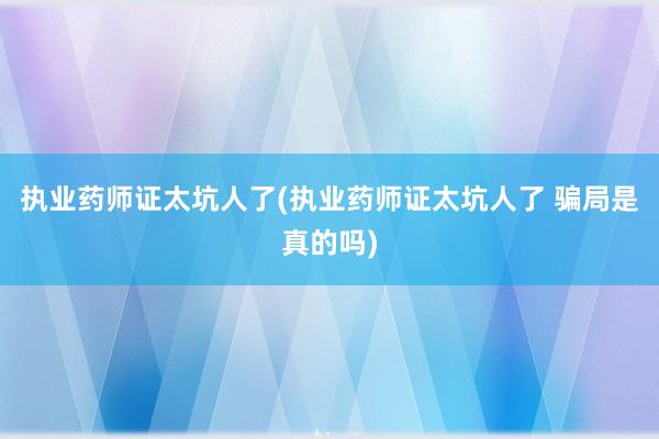 执业药师证太坑人了(执业药师证太坑人了 骗局是真的吗)