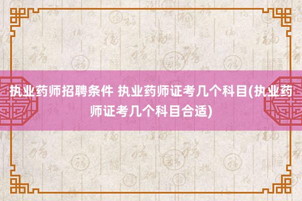 执业药师招聘条件 执业药师证考几个科目(执业药师证考几个科目