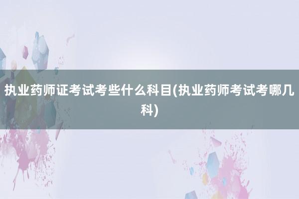 执业药师证考试考些什么科目(执业药师考试考哪几科)