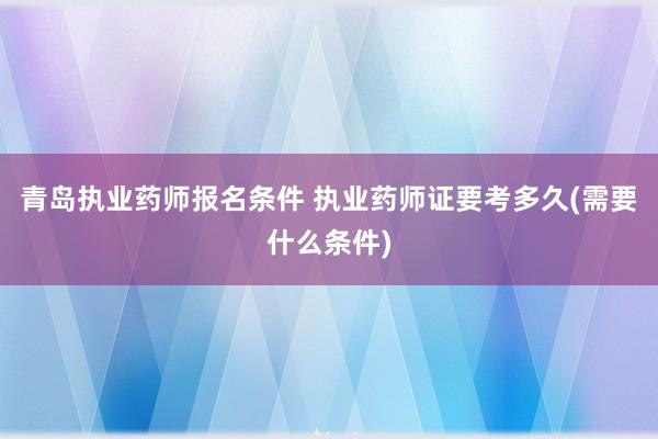 青岛执业药师报名条件 执业药师证要考多久(需要什么条件)