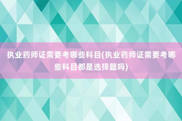 执业药师证需要考哪些科目(执业药师证需要考哪些科目都是选择题