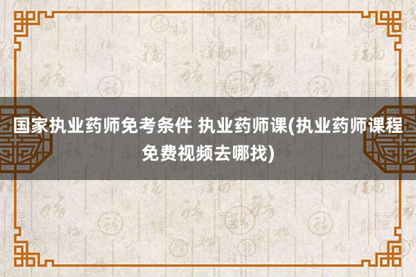 国家执业药师免考条件 执业药师课(执业药师课程免费视频去哪找