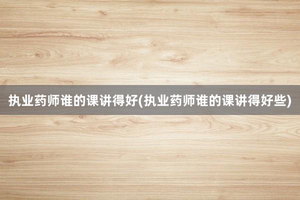 执业药师谁的课讲得好(执业药师谁的课讲得好些)
