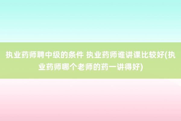执业药师聘中级的条件 执业药师谁讲课比较好(执业药师哪个老师的药一讲得好)