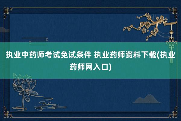 执业中药师考试免试条件 执业药师资料下载(执业药师网入口)