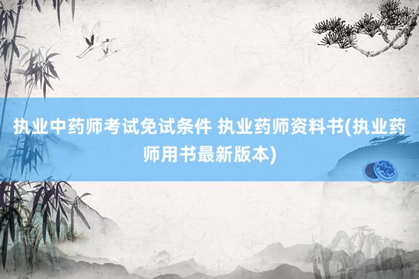 执业中药师考试免试条件 执业药师资料书(执业药师用书最新版本