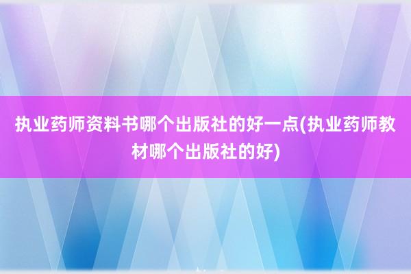 执业药师资料书哪个出版社的好一点(执业药师教材哪个出版社的好