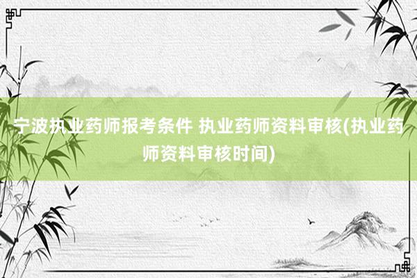 宁波执业药师报考条件 执业药师资料审核(执业药师资料审核时间